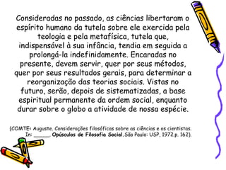 Consideradas no passado, as ciências libertaram o
   espírito humano da tutela sobre ele exercida pela
          teologia e pela metafísica, tutela que,
    indispensável à sua infância, tendia em seguida a
        prolongá-la indefinidamente. Encaradas no
     presente, devem servir, quer por seus métodos,
  quer por seus resultados gerais, para determinar a
       reorganização das teorias sociais. Vistas no
     futuro, serão, depois de sistematizadas, a base
    espiritual permanente da ordem social, enquanto
   durar sobre o globo a atividade de nossa espécie.

(COMTE< Auguste. Considerações filosóficas sobre as ciências e os cientistas.
     In: _____. Opúsculos de Filosofia Social.São Paulo: USP, 1972.p. 162).
 