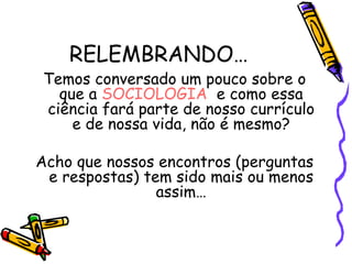 RELEMBRANDO…
Temos conversado um pouco sobre o
  que a SOCIOLOGIA e como essa
ciência fará parte de nosso currículo
    e de nossa vida, não é mesmo?

Acho que nossos encontros (perguntas
 e respostas) tem sido mais ou menos
                assim…
 