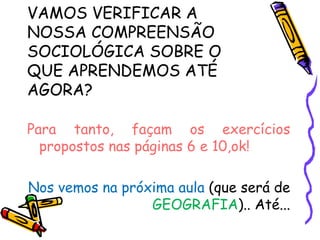 VAMOS VERIFICAR A
NOSSA COMPREENSÃO
SOCIOLÓGICA SOBRE O
QUE APRENDEMOS ATÉ
AGORA?

Para tanto, façam os exercícios
  propostos nas páginas 6 e 10,ok!

Nos vemos na próxima aula (que será de
                 GEOGRAFIA).. Até...
 