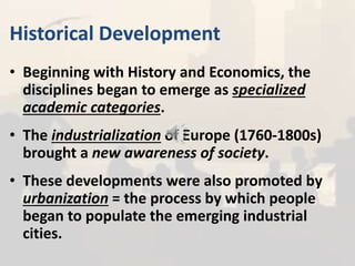 Historical Development
• Beginning with History and Economics, the
disciplines began to emerge as specialized
academic categories.
• The industrialization of Europe (1760-1800s)
brought a new awareness of society.
• These developments were also promoted by
urbanization = the process by which people
began to populate the emerging industrial
cities.
 