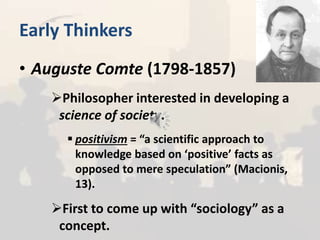 Early Thinkers
• Auguste Comte (1798-1857)
Philosopher interested in developing a
science of society.
 positivism = “a scientific approach to
knowledge based on ‘positive’ facts as
opposed to mere speculation” (Macionis,
13).
First to come up with “sociology” as a
concept.
 