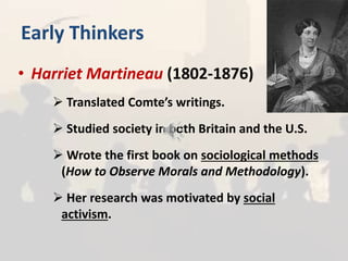 Early Thinkers
• Harriet Martineau (1802-1876)
 Translated Comte’s writings.
 Studied society in both Britain and the U.S.
 Wrote the first book on sociological methods
(How to Observe Morals and Methodology).
 Her research was motivated by social
activism.
 