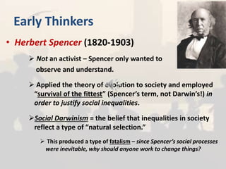 Early Thinkers
• Herbert Spencer (1820-1903)
 Not an activist – Spencer only wanted to
observe and understand.
 Applied the theory of evolution to society and employed
“survival of the fittest” (Spencer’s term, not Darwin’s!) in
order to justify social inequalities.
Social Darwinism = the belief that inequalities in society
reflect a type of “natural selection.”
 This produced a type of fatalism – since Spencer’s social processes
were inevitable, why should anyone work to change things?
 