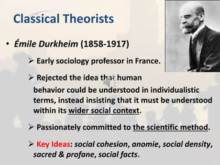 Classical Theorists
• Émile Durkheim (1858-1917)
 Early sociology professor in France.
 Rejected the idea that human
behavior could be understood in individualistic
terms, instead insisting that it must be understood
within its wider social context.
 Passionately committed to the scientific method.
 Key Ideas: social cohesion, anomie, social density,
sacred & profane, social facts.
 