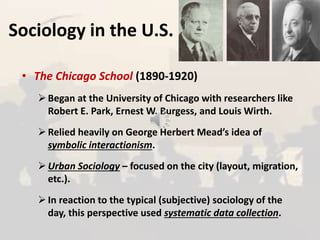 Sociology in the U.S.
• The Chicago School (1890-1920)
Began at the University of Chicago with researchers like
Robert E. Park, Ernest W. Burgess, and Louis Wirth.
Relied heavily on George Herbert Mead’s idea of
symbolic interactionism.
Urban Sociology – focused on the city (layout, migration,
etc.).
In reaction to the typical (subjective) sociology of the
day, this perspective used systematic data collection.
 
