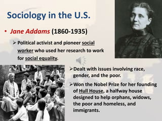 Sociology in the U.S.
• Jane Addams (1860-1935)
Political activist and pioneer social
worker who used her research to work
for social equality.
Dealt with issues involving race,
gender, and the poor.
Won the Nobel Prize for her founding
of Hull House, a halfway house
designed to help orphans, widows,
the poor and homeless, and
immigrants.
 