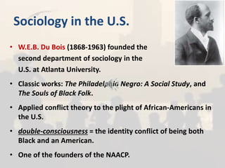Sociology in the U.S.
• W.E.B. Du Bois (1868-1963) founded the
second department of sociology in the
U.S. at Atlanta University.
• Classic works: The Philadelphia Negro: A Social Study, and
The Souls of Black Folk.
• Applied conflict theory to the plight of African-Americans in
the U.S.
• double-consciousness = the identity conflict of being both
Black and an American.
• One of the founders of the NAACP.
 