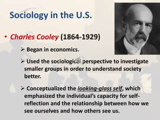 Sociology in the U.S.
• Charles Cooley (1864-1929)
 Began in economics.
 Used the sociological perspective to investigate
smaller groups in order to understand society
better.
 Conceptualized the looking-glass self, which
emphasized the individual’s capacity for self-
reflection and the relationship between how we
see ourselves and how others see us.
 