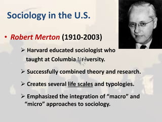 Sociology in the U.S.
• Robert Merton (1910-2003)
 Harvard educated sociologist who
taught at Columbia University.
 Successfully combined theory and research.
 Creates several life scales and typologies.
 Emphasized the integration of “macro” and
“micro” approaches to sociology.
 