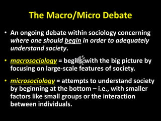 The Macro/Micro Debate
• An ongoing debate within sociology concerning
where one should begin in order to adequately
understand society.
• macrosociology = begins with the big picture by
focusing on large-scale features of society.
• microsociology = attempts to understand society
by beginning at the bottom – i.e., with smaller
factors like small groups or the interaction
between individuals.
 