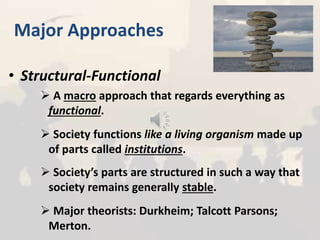 Major Approaches
• Structural-Functional
 A macro approach that regards everything as
functional.
 Society functions like a living organism made up
of parts called institutions.
 Society’s parts are structured in such a way that
society remains generally stable.
 Major theorists: Durkheim; Talcott Parsons;
Merton.
 