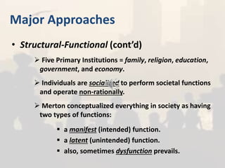 Major Approaches
• Structural-Functional (cont’d)
 Five Primary Institutions = family, religion, education,
government, and economy.
 Individuals are socialized to perform societal functions
and operate non-rationally.
 Merton conceptualized everything in society as having
two types of functions:
 a manifest (intended) function.
 a latent (unintended) function.
 also, sometimes dysfunction prevails.
 