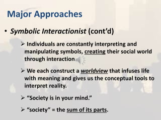 Major Approaches
• Symbolic Interactionist (cont’d)
 Individuals are constantly interpreting and
manipulating symbols, creating their social world
through interaction.
 We each construct a worldview that infuses life
with meaning and gives us the conceptual tools to
interpret reality.
 “Society is in your mind.”
 “society” = the sum of its parts.
 
