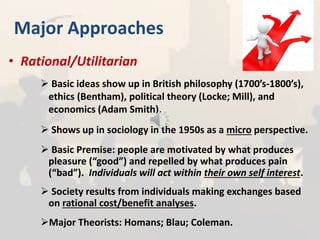 Major Approaches
• Rational/Utilitarian
 Basic ideas show up in British philosophy (1700’s-1800’s),
ethics (Bentham), political theory (Locke; Mill), and
economics (Adam Smith).
 Shows up in sociology in the 1950s as a micro perspective.
 Basic Premise: people are motivated by what produces
pleasure (“good”) and repelled by what produces pain
(“bad”). Individuals will act within their own self interest.
 Society results from individuals making exchanges based
on rational cost/benefit analyses.
Major Theorists: Homans; Blau; Coleman.
 