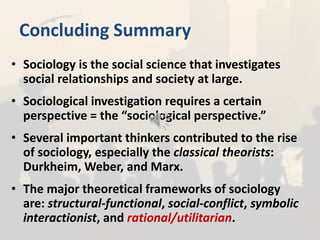 Concluding Summary
• Sociology is the social science that investigates
social relationships and society at large.
• Sociological investigation requires a certain
perspective = the “sociological perspective.”
• Several important thinkers contributed to the rise
of sociology, especially the classical theorists:
Durkheim, Weber, and Marx.
• The major theoretical frameworks of sociology
are: structural-functional, social-conflict, symbolic
interactionist, and rational/utilitarian.
 