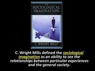 C. Wright Mills defined the sociological
imagination as an ability to see the
relationships between particular experiences
and the general society.
 