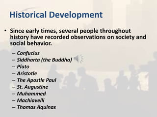 Historical Development
• Since early times, several people throughout
history have recorded observations on society and
social behavior.
– Confucius
– Siddharta (the Buddha)
– Plato
– Aristotle
– The Apostle Paul
– St. Augustine
– Muhammed
– Machiavelli
– Thomas Aquinas
 