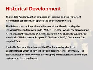 Historical Development
• The Middle Ages brought an emphasis on learning, and the Protestant
Reformation (16th century) opened the door to free thinking.
• The Reformation took out the middle-man of the Church, putting the
individual “face to face with God” (Weber) – in other words, the individual was
now burdened by ideas and choices that she/he did not have to worry about
previously: “Which church do I go to?,” “Is there a God?,” “What does God
require?,” etc.
• Ironically, Protestantism changed the West by bringing about the
Enlightenment, which in turn led to “free thinking,” and – eventually – to
secularization (secular priorities over religion) and rationalization (society is
restructured in rational ways).
 