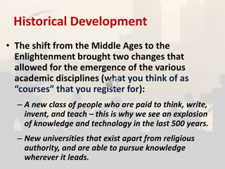 Historical Development
• The shift from the Middle Ages to the
Enlightenment brought two changes that
allowed for the emergence of the various
academic disciplines (what you think of as
“courses” that you register for):
– A new class of people who are paid to think, write,
invent, and teach – this is why we see an explosion
of knowledge and technology in the last 500 years.
– New universities that exist apart from religious
authority, and are able to pursue knowledge
wherever it leads.
 