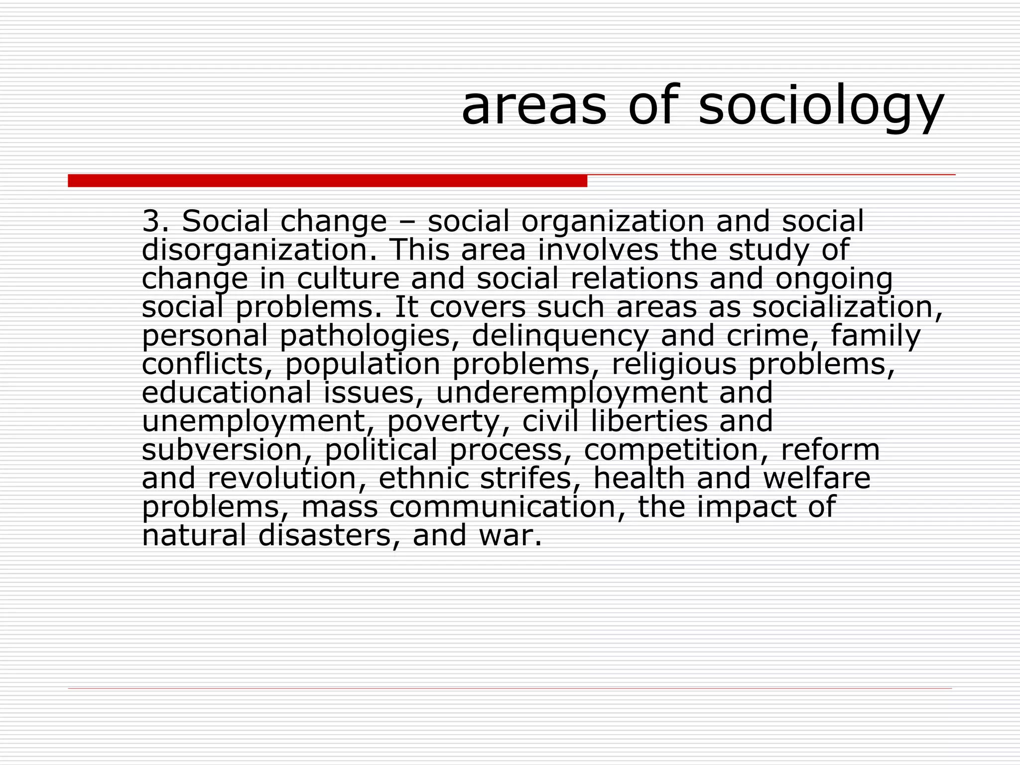 3. Social change – social organization and social disorganization. This area involves the study of change in culture and social relations and ongoing social problems. It covers such areas as socialization, personal pathologies, delinquency and crime, family conflicts, population problems, religious problems, educational issues, underemployment and unemployment, poverty, civil liberties and subversion, political process, competition, reform and revolution, ethnic strifes, health and welfare problems, mass communication, the impact of natural disasters, and war. areas of sociology 
