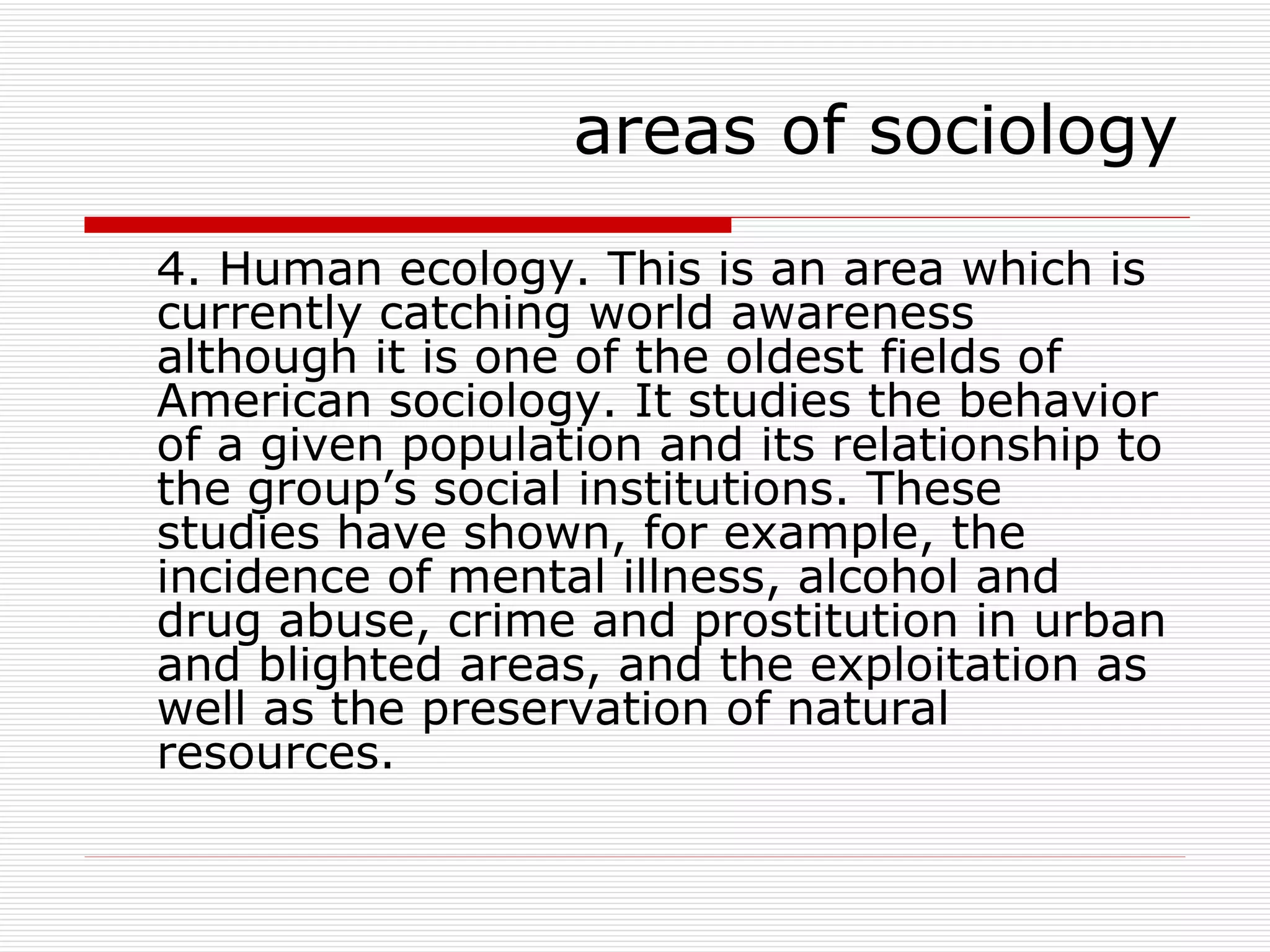 4. Human ecology. This is an area which is currently catching world awareness although it is one of the oldest fields of American sociology. It studies the behavior of a given population and its relationship to the group’s social institutions. These studies have shown, for example, the incidence of mental illness, alcohol and drug abuse, crime and prostitution in urban and blighted areas, and the exploitation as well as the preservation of natural resources. areas of sociology 