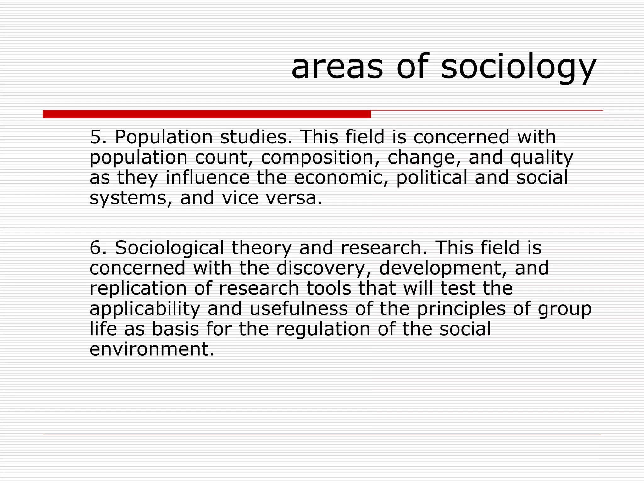 5. Population studies. This field is concerned with population count, composition, change, and quality as they influence the economic, political and social systems, and vice versa. 6. Sociological theory and research. This field is concerned with the discovery, development, and replication of research tools that will test the applicability and usefulness of the principles of group life as basis for the regulation of the social environment. areas of sociology 