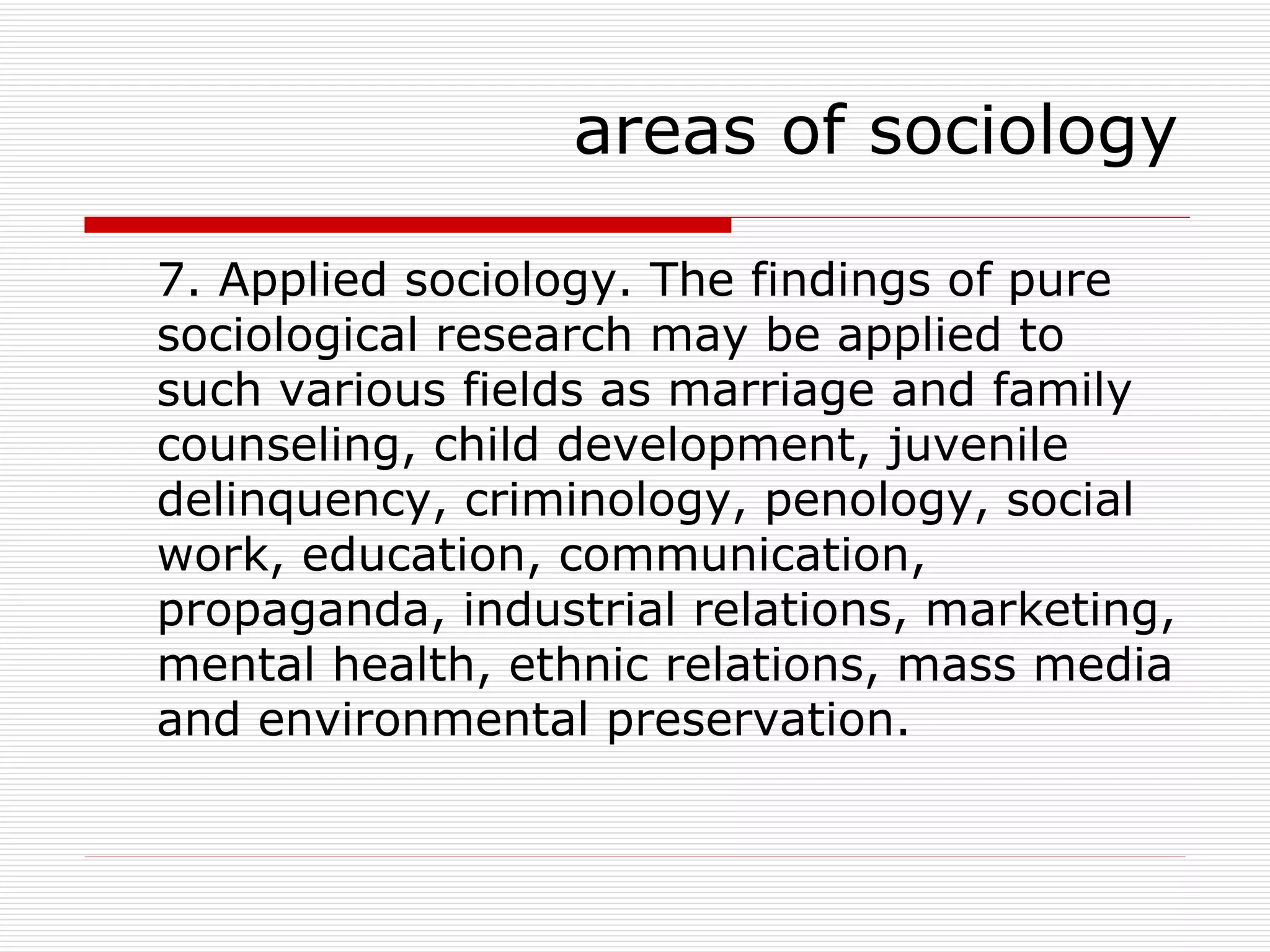 7. Applied sociology. The findings of pure sociological research may be applied to such various fields as marriage and family counseling, child development, juvenile delinquency, criminology, penology, social work, education, communication, propaganda, industrial relations, marketing, mental health, ethnic relations, mass media and environmental preservation. areas of sociology 