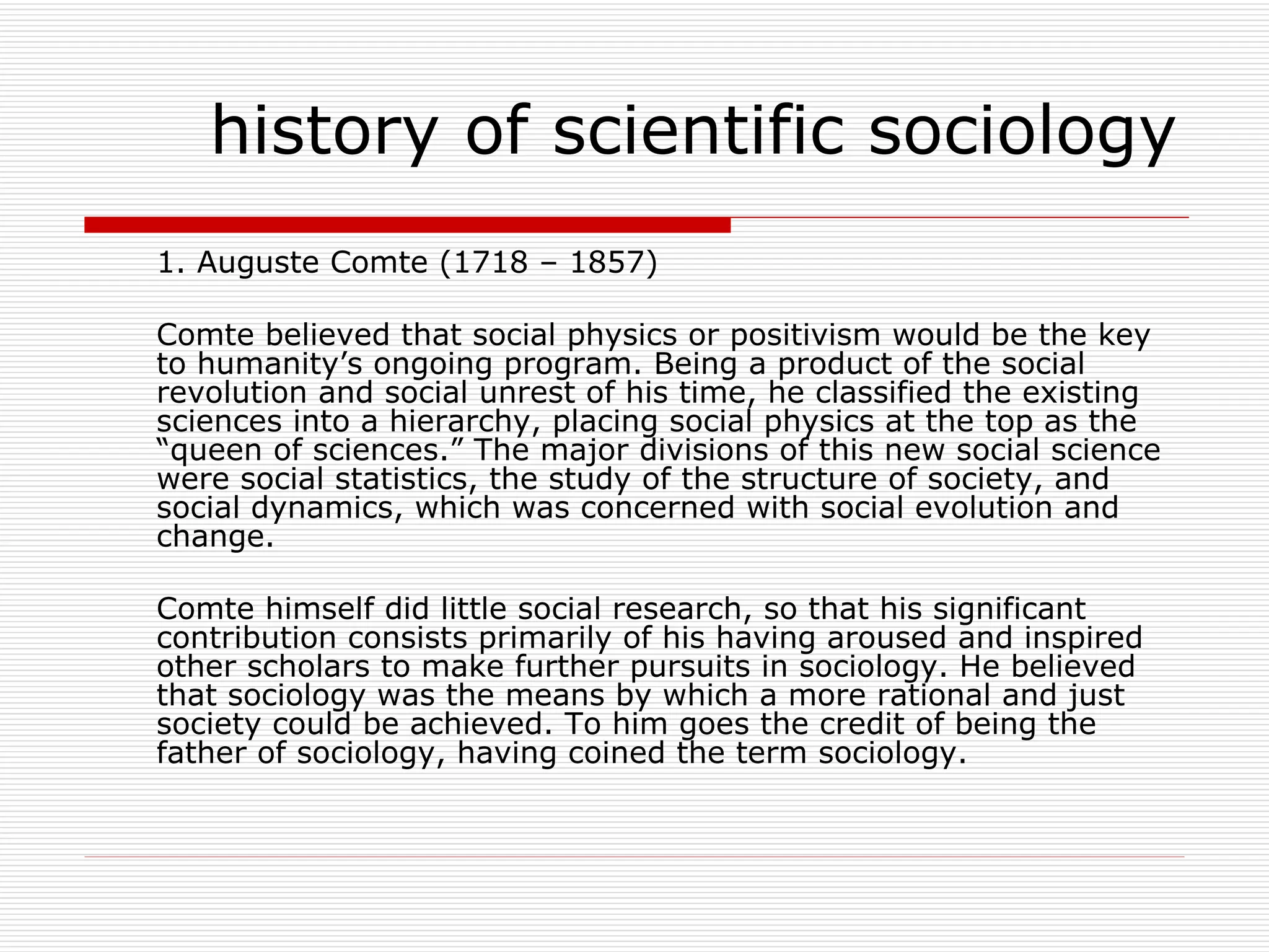 1. Auguste Comte (1718 – 1857) Comte believed that social physics or positivism would be the key to humanity’s ongoing program. Being a product of the social revolution and social unrest of his time, he classified the existing sciences into a hierarchy, placing social physics at the top as the “queen of sciences.” The major divisions of this new social science were social statistics, the study of the structure of society, and social dynamics, which was concerned with social evolution and change. Comte himself did little social research, so that his significant contribution consists primarily of his having aroused and inspired other scholars to make further pursuits in sociology. He believed that sociology was the means by which a more rational and just society could be achieved. To him goes the credit of being the father of sociology, having coined the term sociology. history of scientific sociology 