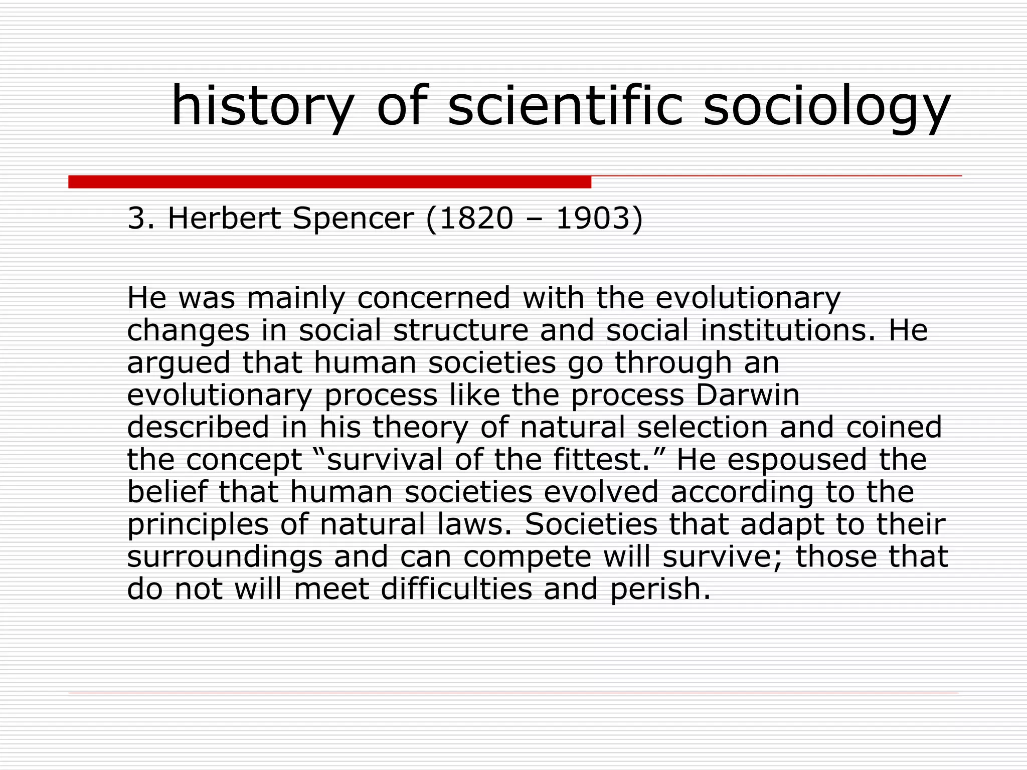 3. Herbert Spencer (1820 – 1903)  He was mainly concerned with the evolutionary changes in social structure and social institutions. He argued that human societies go through an evolutionary process like the process Darwin described in his theory of natural selection and coined the concept “survival of the fittest.” He espoused the belief that human societies evolved according to the principles of natural laws. Societies that adapt to their surroundings and can compete will survive; those that do not will meet difficulties and perish. history of scientific sociology 