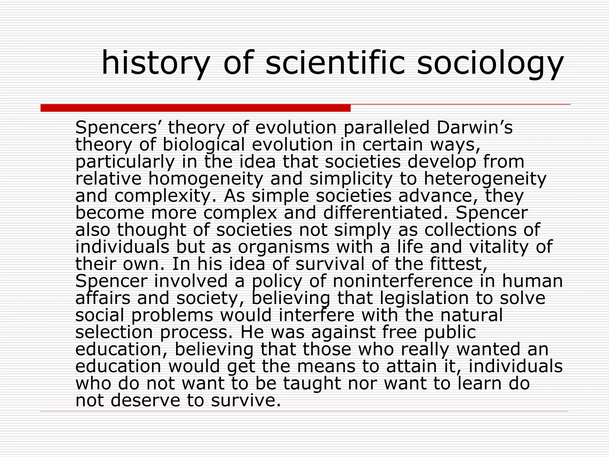 Spencers’ theory of evolution paralleled Darwin’s theory of biological evolution in certain ways, particularly in the idea that societies develop from relative homogeneity and simplicity to heterogeneity and complexity. As simple societies advance, they become more complex and differentiated. Spencer also thought of societies not simply as collections of individuals but as organisms with a life and vitality of their own. In his idea of survival of the fittest, Spencer involved a policy of noninterference in human affairs and society, believing that legislation to solve social problems would interfere with the natural selection process. He was against free public education, believing that those who really wanted an education would get the means to attain it, individuals who do not want to be taught nor want to learn do not deserve to survive. history of scientific sociology 