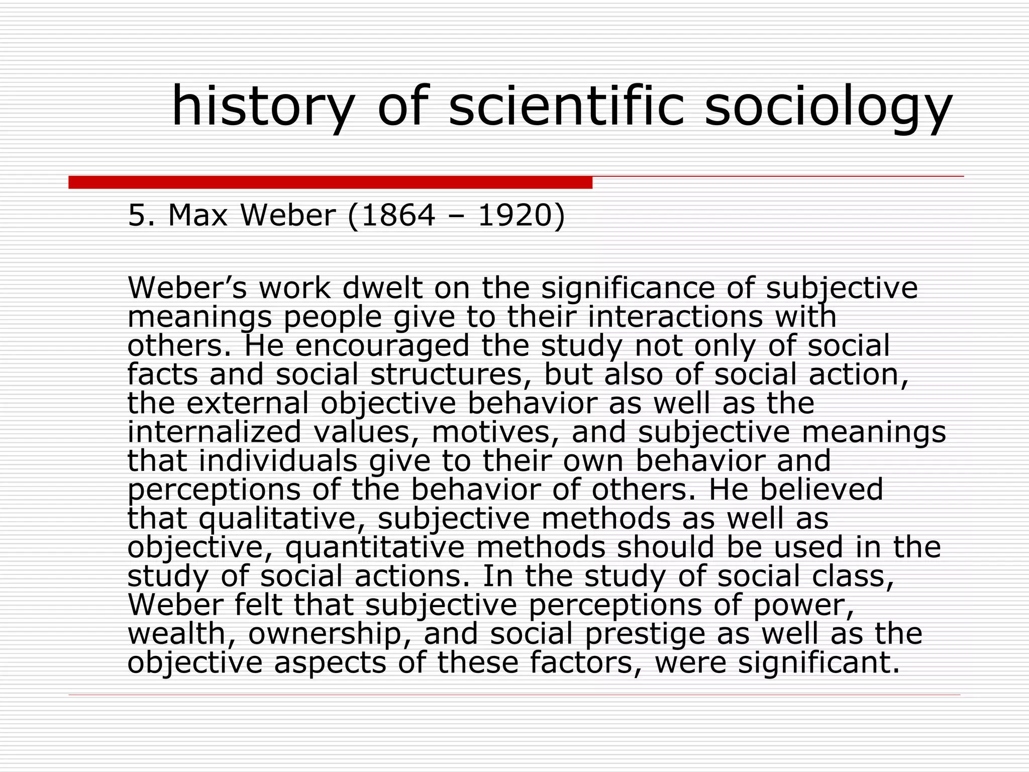 5. Max Weber (1864 – 1920) Weber’s work dwelt on the significance of subjective meanings people give to their interactions with others. He encouraged the study not only of social facts and social structures, but also of social action, the external objective behavior as well as the internalized values, motives, and subjective meanings that individuals give to their own behavior and perceptions of the behavior of others. He believed that qualitative, subjective methods as well as objective, quantitative methods should be used in the study of social actions. In the study of social class, Weber felt that subjective perceptions of power, wealth, ownership, and social prestige as well as the objective aspects of these factors, were significant. history of scientific sociology 