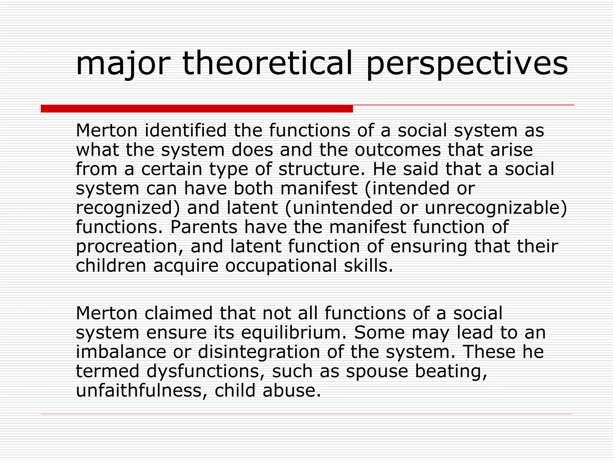 Merton identified the functions of a social system as what the system does and the outcomes that arise from a certain type of structure. He said that a social system can have both manifest (intended or recognized) and latent (unintended or unrecognizable) functions. Parents have the manifest function of procreation, and latent function of ensuring that their children acquire occupational skills. Merton claimed that not all functions of a social system ensure its equilibrium. Some may lead to an imbalance or disintegration of the system. These he termed dysfunctions, such as spouse beating, unfaithfulness, child abuse. major theoretical perspectives 
