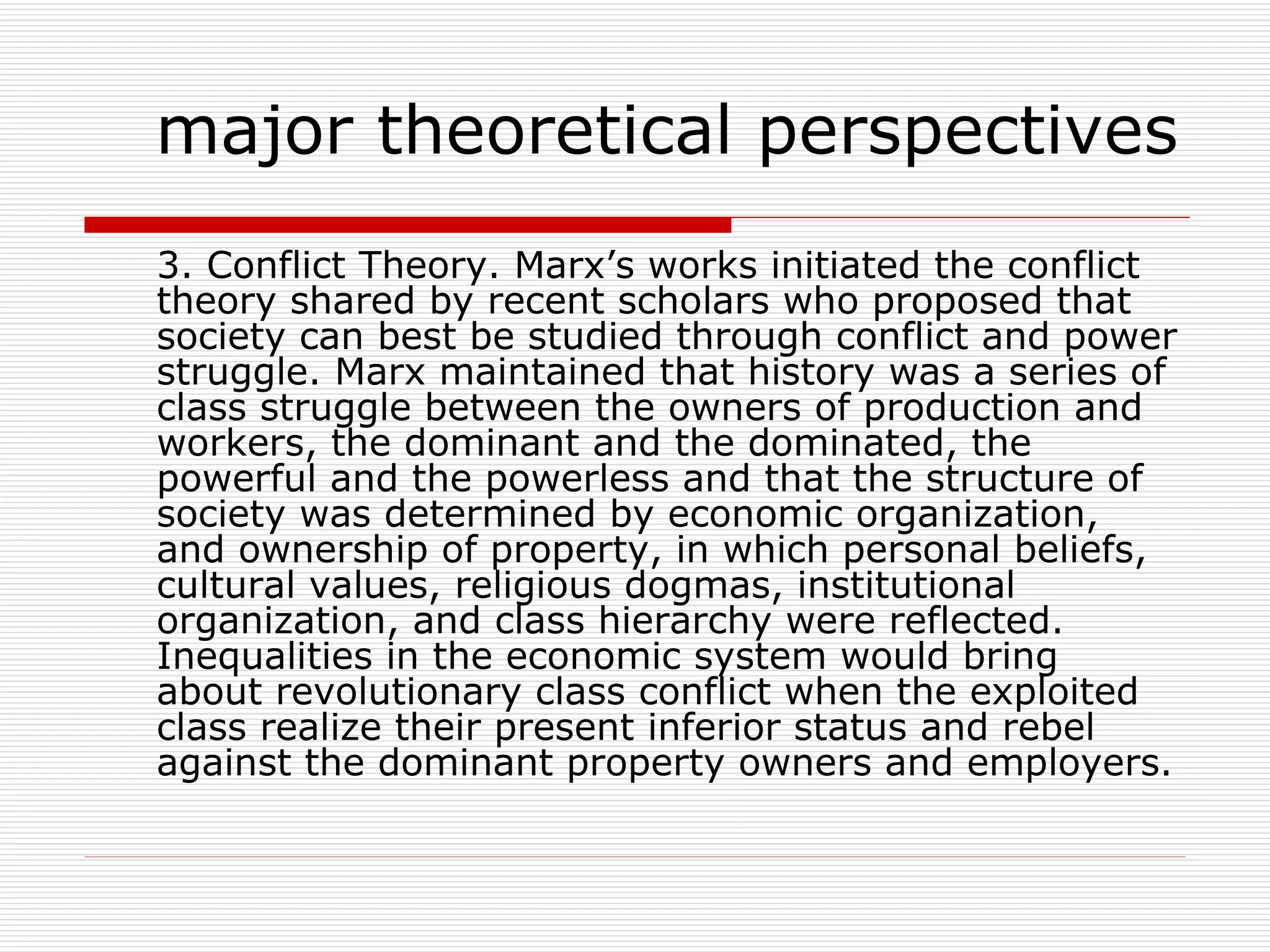 3. Conflict Theory. Marx’s works initiated the conflict theory shared by recent scholars who proposed that society can best be studied through conflict and power struggle. Marx maintained that history was a series of class struggle between the owners of production and workers, the dominant and the dominated, the powerful and the powerless and that the structure of society was determined by economic organization, and ownership of property, in which personal beliefs, cultural values, religious dogmas, institutional organization, and class hierarchy were reflected. Inequalities in the economic system would bring about revolutionary class conflict when the exploited class realize their present inferior status and rebel against the dominant property owners and employers. major theoretical perspectives 