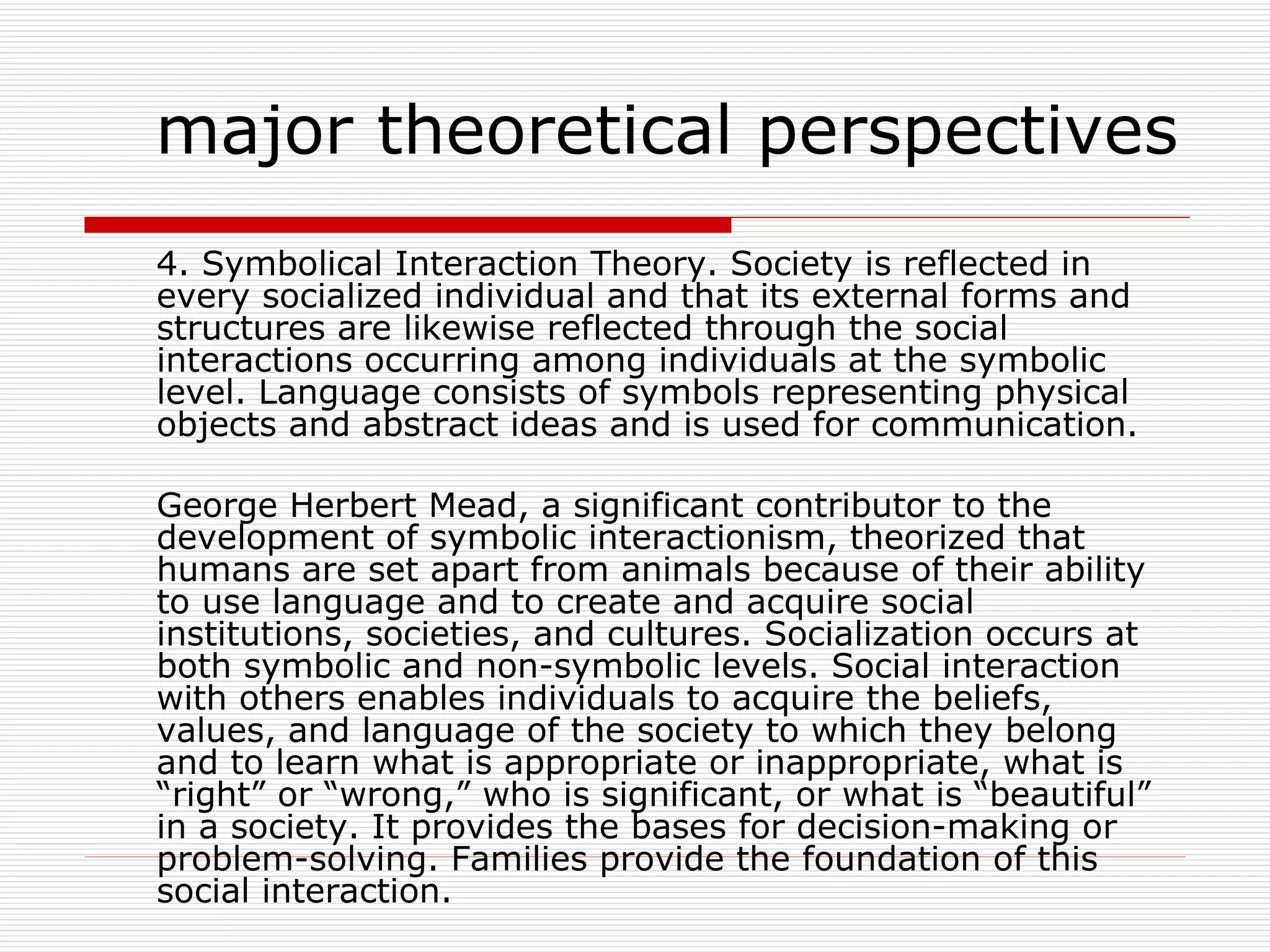 4. Symbolical Interaction Theory. Society is reflected in every socialized individual and that its external forms and structures are likewise reflected through the social interactions occurring among individuals at the symbolic level. Language consists of symbols representing physical objects and abstract ideas and is used for communication. George Herbert Mead, a significant contributor to the development of symbolic interactionism, theorized that humans are set apart from animals because of their ability to use language and to create and acquire social institutions, societies, and cultures. Socialization occurs at both symbolic and non-symbolic levels. Social interaction with others enables individuals to acquire the beliefs, values, and language of the society to which they belong and to learn what is appropriate or inappropriate, what is “right” or “wrong,” who is significant, or what is “beautiful” in a society. It provides the bases for decision-making or problem-solving. Families provide the foundation of this social interaction. major theoretical perspectives 