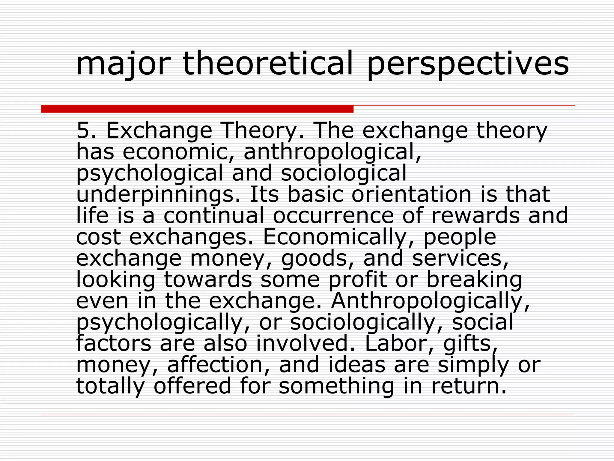 5. Exchange Theory. The exchange theory has economic, anthropological, psychological and sociological underpinnings. Its basic orientation is that life is a continual occurrence of rewards and cost exchanges. Economically, people exchange money, goods, and services, looking towards some profit or breaking even in the exchange. Anthropologically, psychologically, or sociologically, social factors are also involved. Labor, gifts, money, affection, and ideas are simply or totally offered for something in return. major theoretical perspectives 