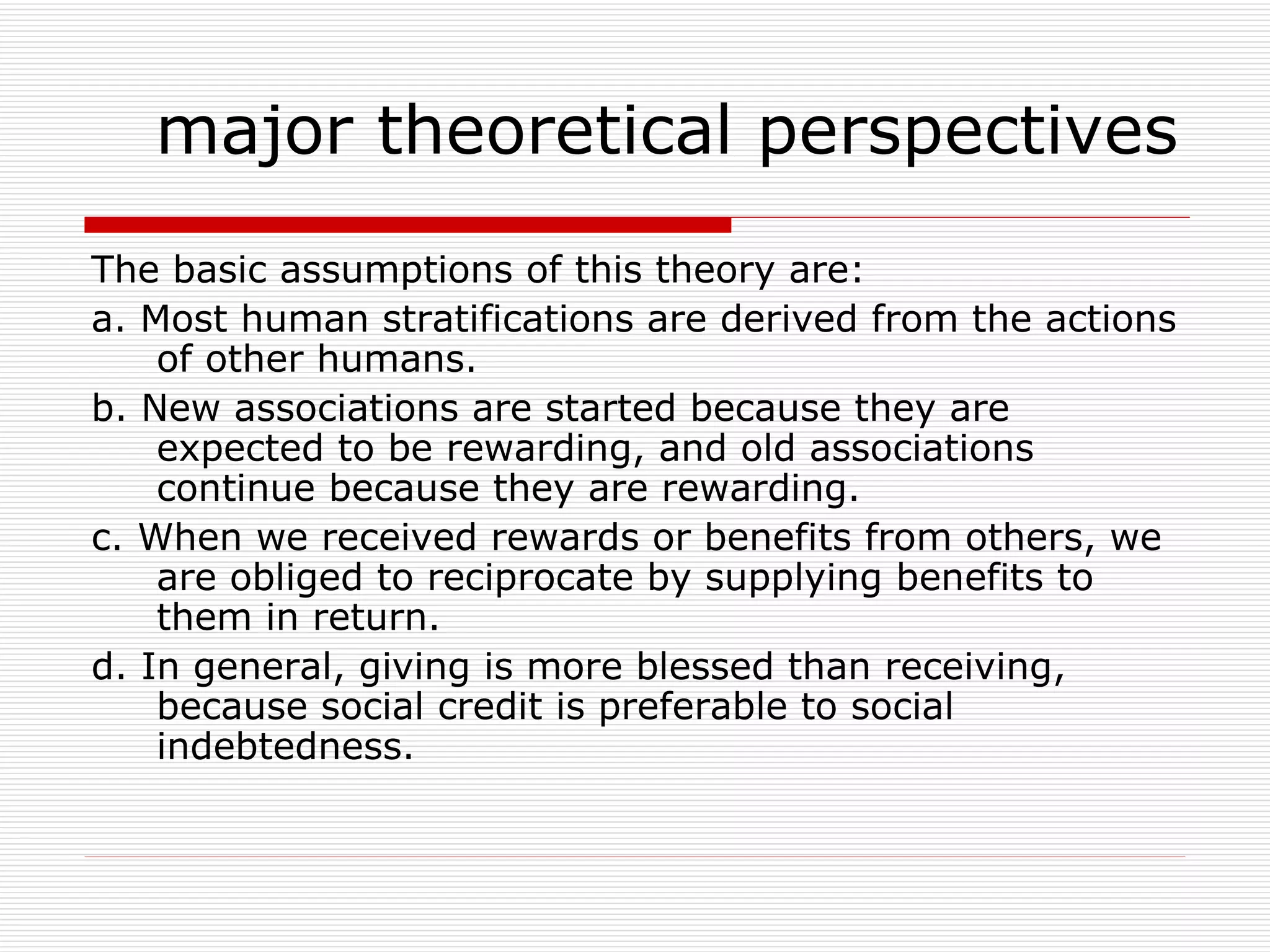 The basic assumptions of this theory are: a. Most human stratifications are derived from the actions of other humans. b. New associations are started because they are expected to be rewarding, and old associations continue because they are rewarding. c. When we received rewards or benefits from others, we are obliged to reciprocate by supplying benefits to them in return. d. In general, giving is more blessed than receiving, because social credit is preferable to social indebtedness. major theoretical perspectives 