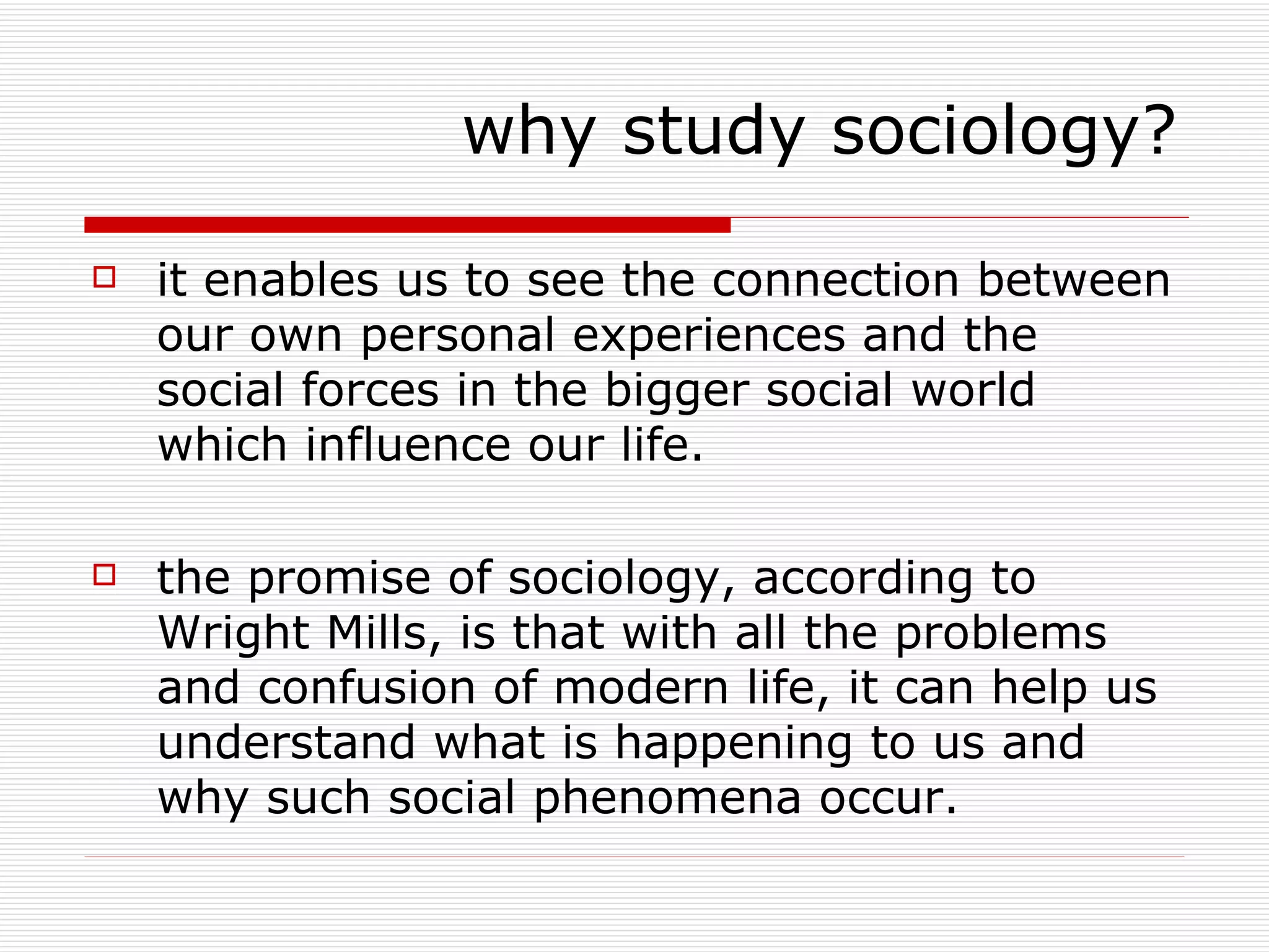 it enables us to see the connection between our own personal experiences and the social forces in the bigger social world which influence our life. the promise of sociology, according to Wright Mills, is that with all the problems and confusion of modern life, it can help us understand what is happening to us and why such social phenomena occur. why study sociology? 