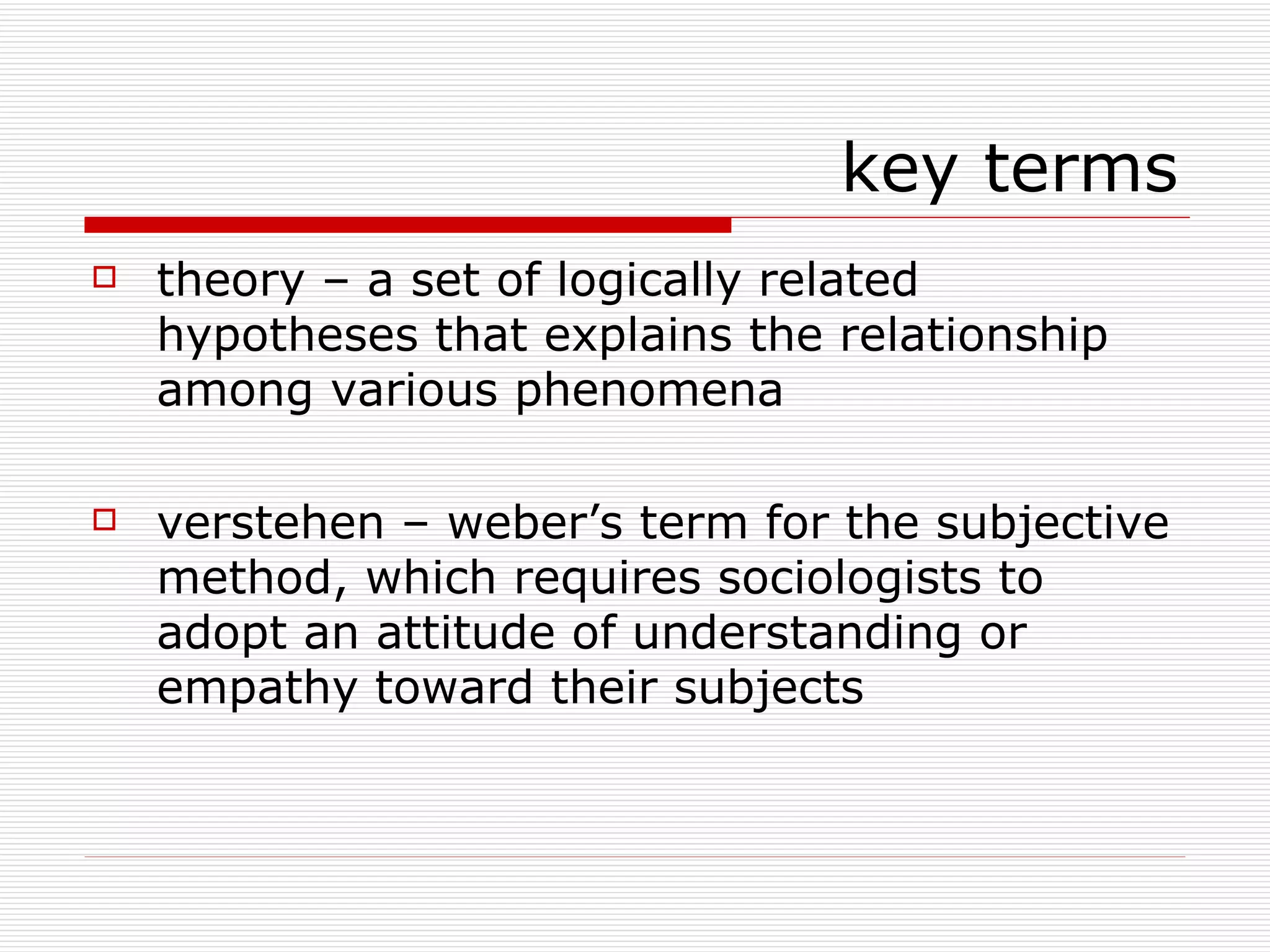 theory – a set of logically related hypotheses that explains the relationship among various phenomena verstehen – weber’s term for the subjective method, which requires sociologists to adopt an attitude of understanding or empathy toward their subjects key terms 
