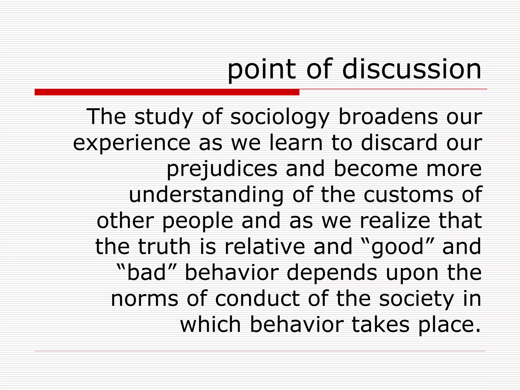 point of discussion The study of sociology broadens our experience as we learn to discard our prejudices and become more understanding of the customs of other people and as we realize that the truth is relative and “good” and “bad” behavior depends upon the norms of conduct of the society in which behavior takes place. 