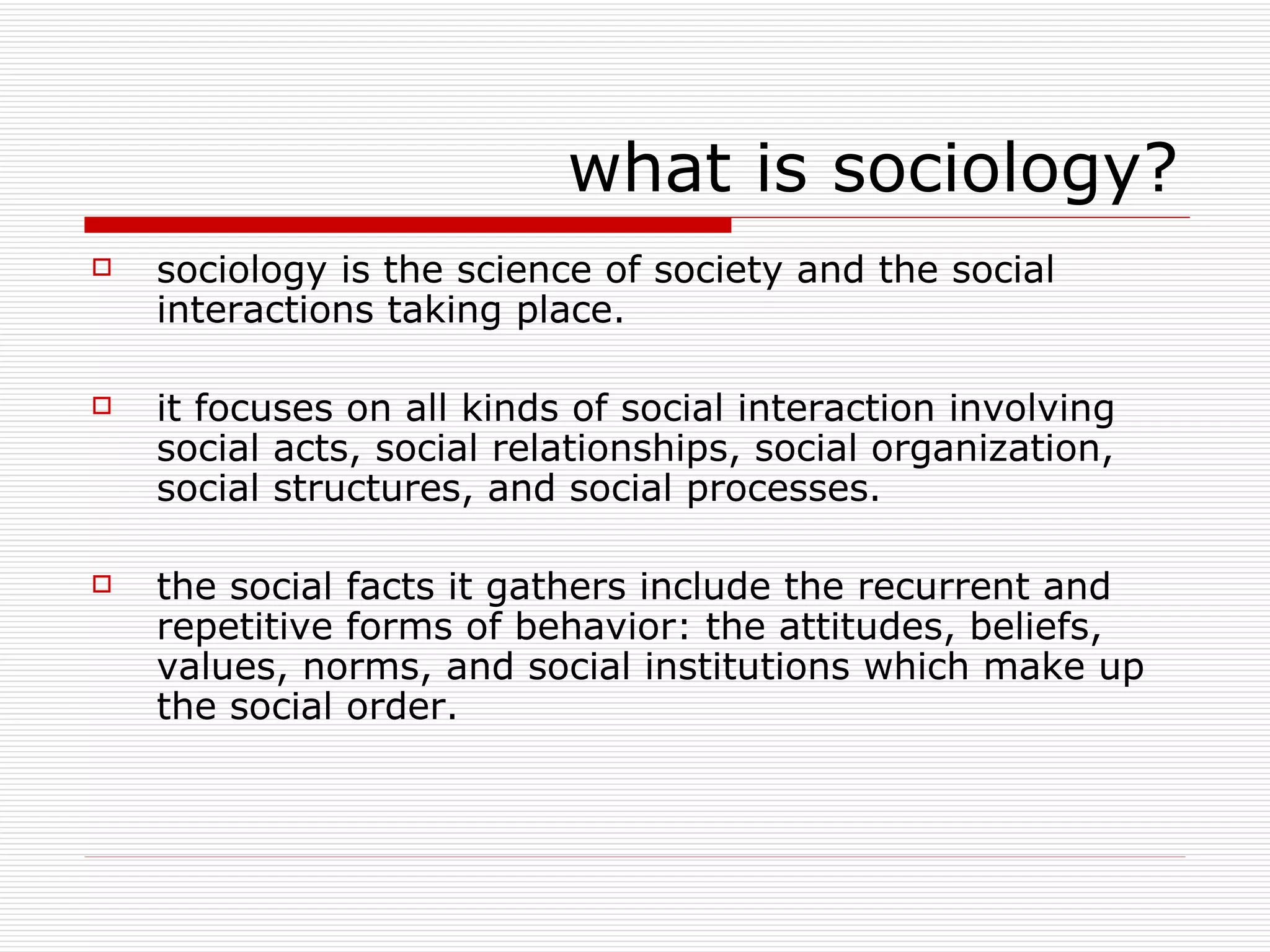 what is sociology? sociology is the science of society and the social interactions taking place. it focuses on all kinds of social interaction involving social acts, social relationships, social organization, social structures, and social processes. the social facts it gathers include the recurrent and repetitive forms of behavior: the attitudes, beliefs, values, norms, and social institutions which make up the social order. 