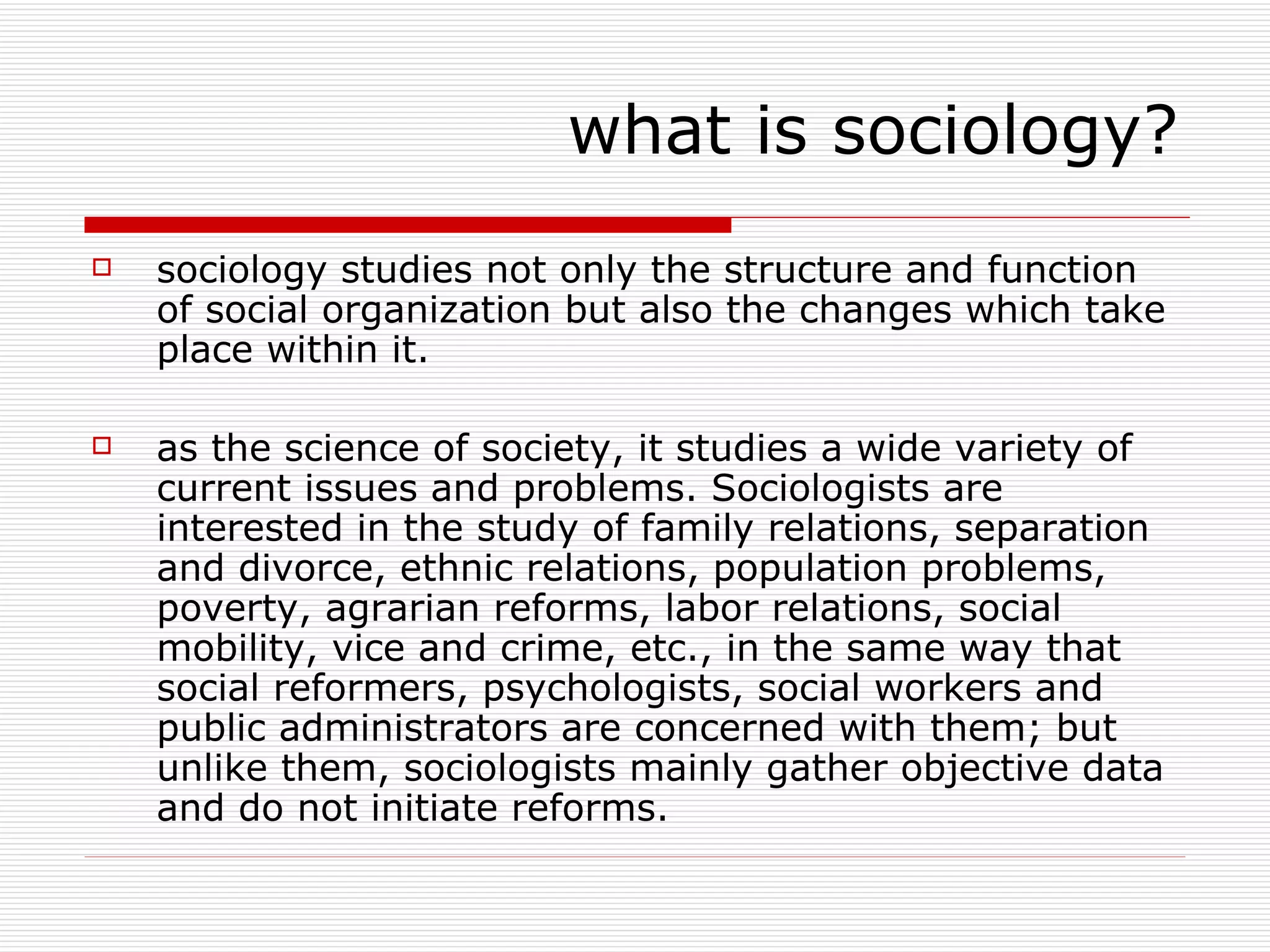 sociology studies not only the structure and function of social organization but also the changes which take place within it. as the science of society, it studies a wide variety of current issues and problems. Sociologists are interested in the study of family relations, separation and divorce, ethnic relations, population problems, poverty, agrarian reforms, labor relations, social mobility, vice and crime, etc., in the same way that social reformers, psychologists, social workers and public administrators are concerned with them; but unlike them, sociologists mainly gather objective data and do not initiate reforms. what is sociology? 