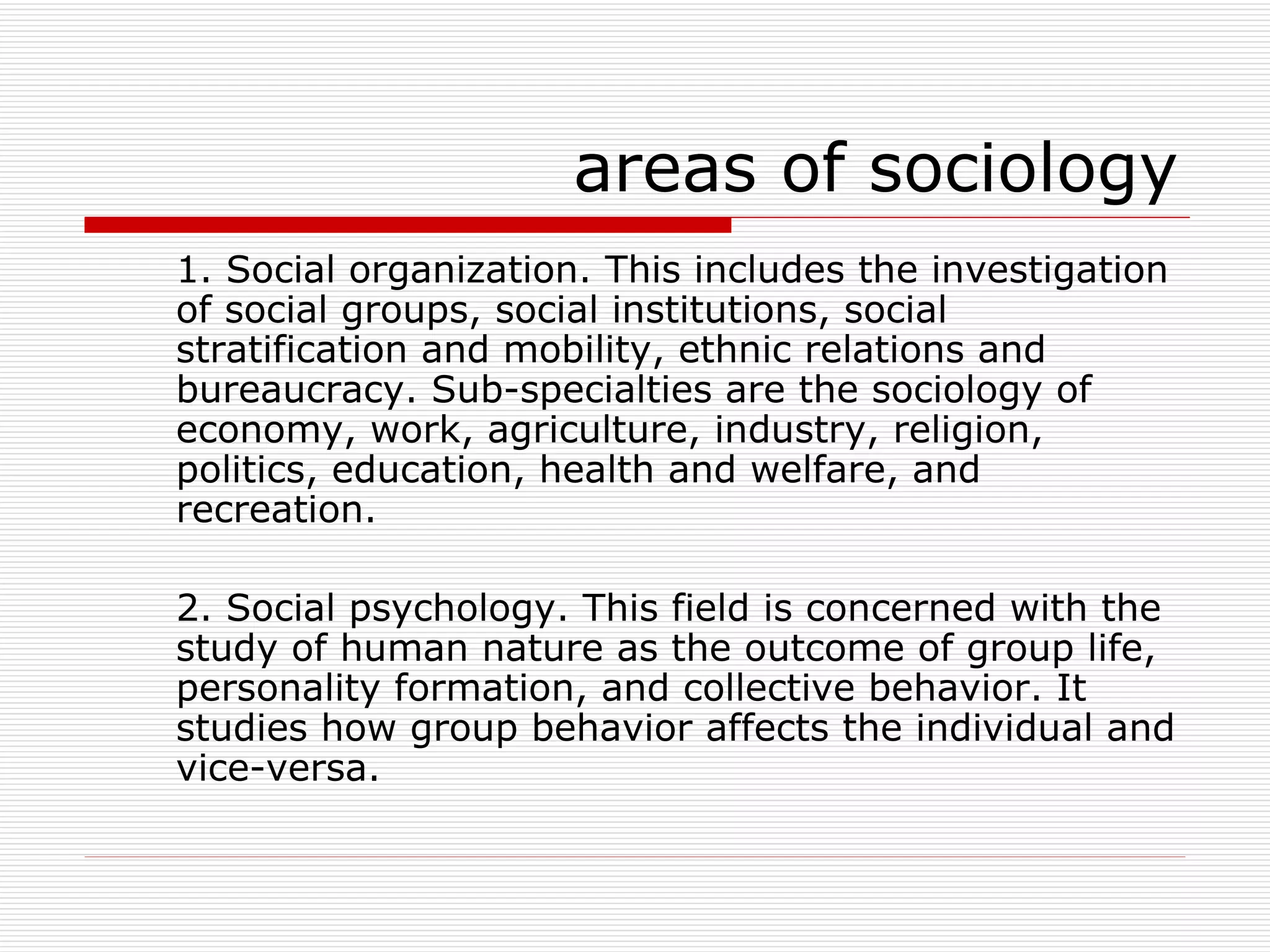 areas of sociology 1. Social organization. This includes the investigation of social groups, social institutions, social stratification and mobility, ethnic relations and bureaucracy. Sub-specialties are the sociology of economy, work, agriculture, industry, religion, politics, education, health and welfare, and recreation. 2. Social psychology. This field is concerned with the study of human nature as the outcome of group life, personality formation, and collective behavior. It studies how group behavior affects the individual and vice-versa. 