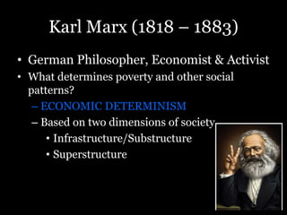 Karl Marx (1818 – 1883)
• German Philosopher, Economist & Activist
• What determines poverty and other social
patterns?
– ECONOMIC DETERMINISM
– Based on two dimensions of society
• Infrastructure/Substructure
• Superstructure
 