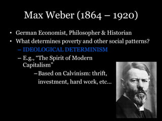 Max Weber (1864 – 1920)
• German Economist, Philosopher & Historian
• What determines poverty and other social patterns?
– IDEOLOGICAL DETERMINISM
– E.g., “The Spirit of Modern
Capitalism”
–Based on Calvinism: thrift,
investment, hard work, etc…
 