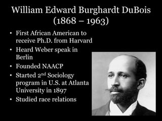 William Edward Burghardt DuBois
(1868 – 1963)
• First African American to
receive Ph.D. from Harvard
• Heard Weber speak in
Berlin
• Founded NAACP
• Started 2nd Sociology
program in U.S. at Atlanta
University in 1897
• Studied race relations
 