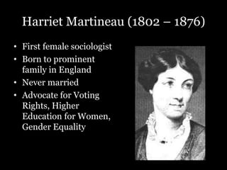Harriet Martineau (1802 – 1876)
• First female sociologist
• Born to prominent
family in England
• Never married
• Advocate for Voting
Rights, Higher
Education for Women,
Gender Equality
 
