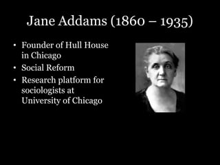 Jane Addams (1860 – 1935)
• Founder of Hull House
in Chicago
• Social Reform
• Research platform for
sociologists at
University of Chicago
 