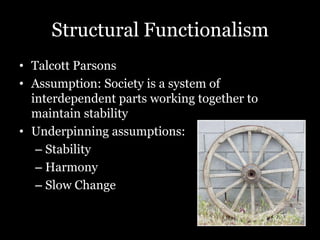Structural Functionalism
• Talcott Parsons
• Assumption: Society is a system of
interdependent parts working together to
maintain stability
• Underpinning assumptions:
– Stability
– Harmony
– Slow Change
 