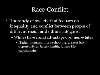 Race-Conflict
• The study of society that focuses on
inequality and conflict between people of
different racial and ethnic categories
– Whites have social advantage over non-whites
• Higher incomes, more schooling, greater job
opportunities, better health, longer life
expectancies
 