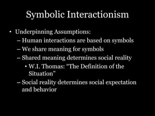 Symbolic Interactionism
• Underpinning Assumptions:
– Human interactions are based on symbols
– We share meaning for symbols
– Shared meaning determines social reality
• W.I. Thomas: “The Definition of the
Situation”
– Social reality determines social expectation
and behavior
 